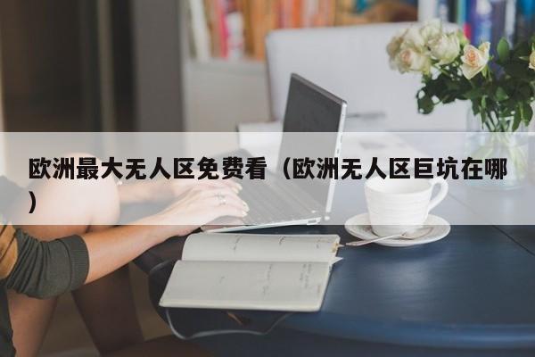 欧洲最大无人区免费看（欧洲无人区巨坑在哪）