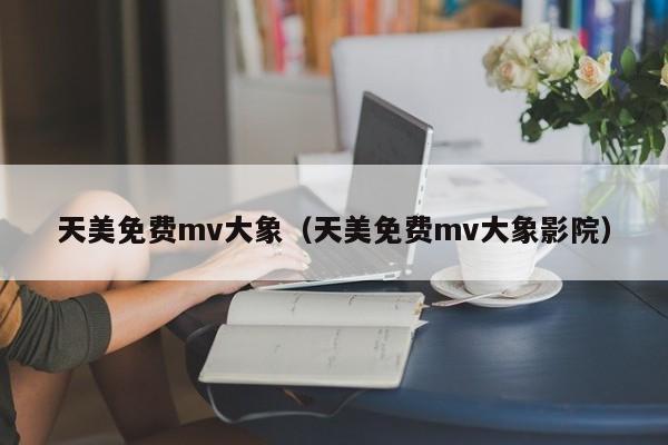 天美免费mv大象（天美免费mv大象影院）