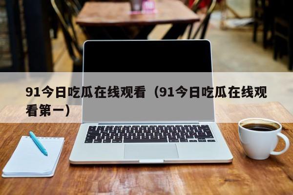 91今日吃瓜在线观看（91今日吃瓜在线观看第一）
