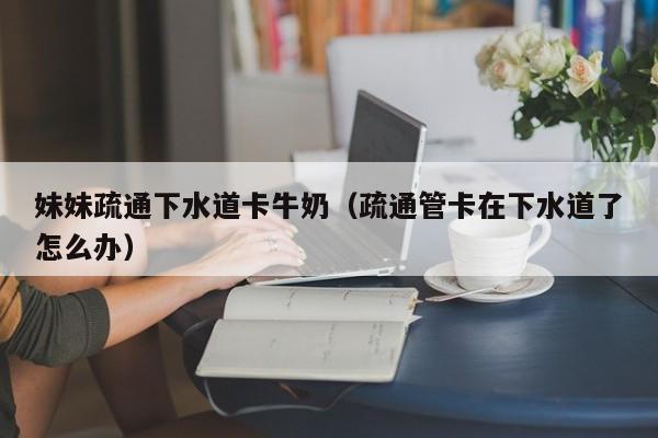 妹妹疏通下水道卡牛奶（疏通管卡在下水道了怎么办）