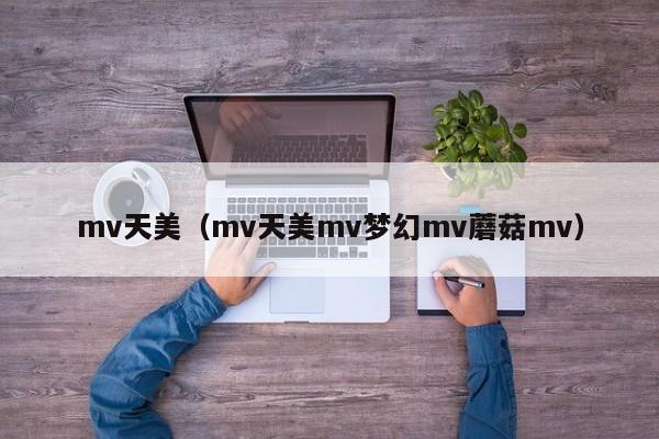 mv天美（mv天美mv梦幻mv蘑菇mv）