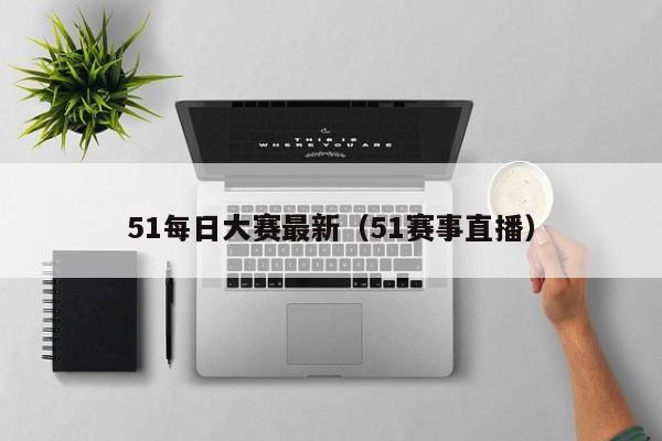 51每日大赛最新（51赛事直播）