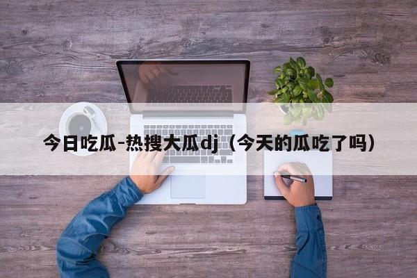 今日吃瓜-热搜大瓜dj（今天的瓜吃了吗）