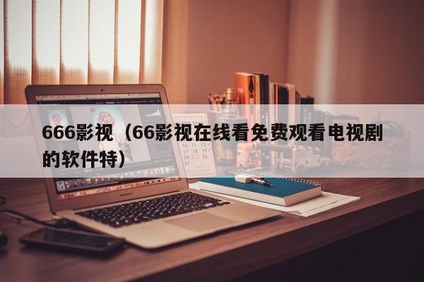 666影视（66影视在线看免费观看电视剧的软件特）