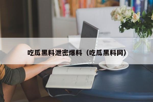 吃瓜黑料泄密爆料（吃瓜黑料网）
