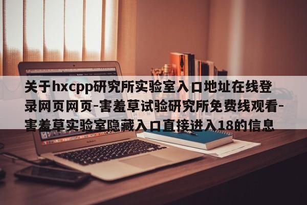 关于hxcpp研究所实验室入口地址在线登录网页网页-害羞草试验研究所免费线观看-害羞草实验室隐藏入口直接进入18的信息