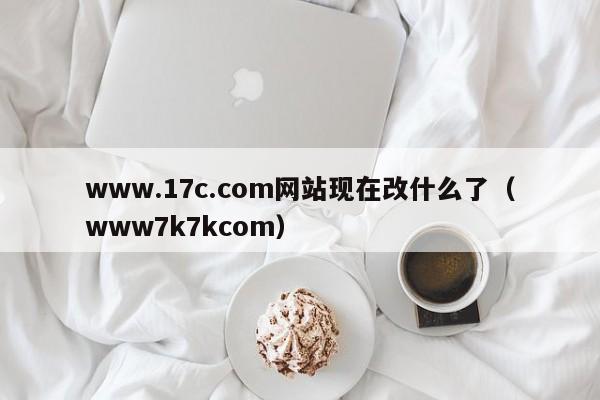 www.17c.com网站现在改什么了（www7k7kcom）