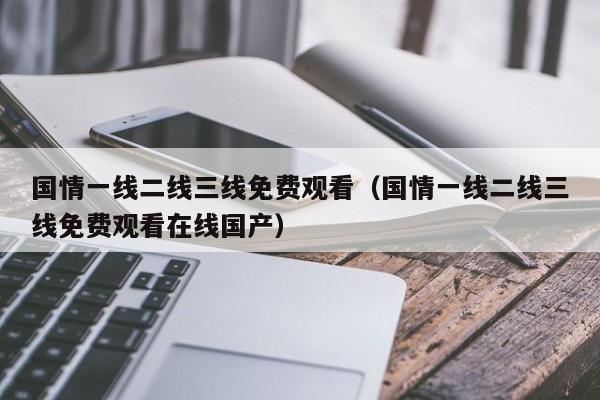 国情一线二线三线免费观看（国情一线二线三线免费观看在线国产）