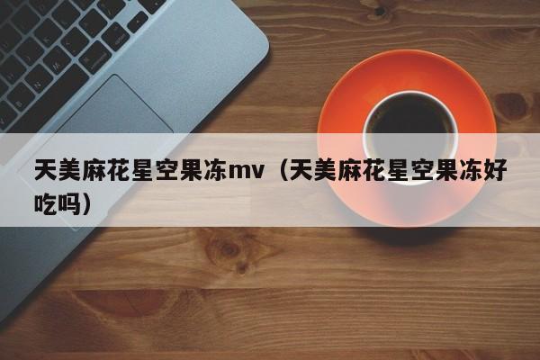 天美麻花星空果冻mv（天美麻花星空果冻好吃吗）