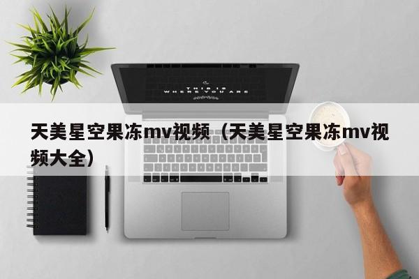 天美星空果冻mv视频（天美星空果冻mv视频大全）