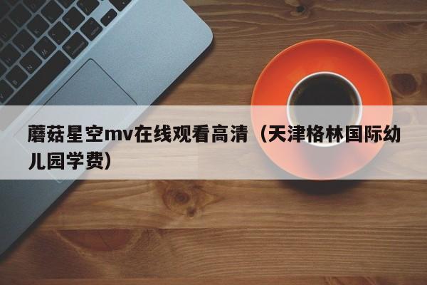 蘑菇星空mv在线观看高清（天津格林国际幼儿园学费）